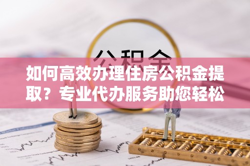 江州如何高效办理住房公积金提取？专业代办服务助您轻松搞定
