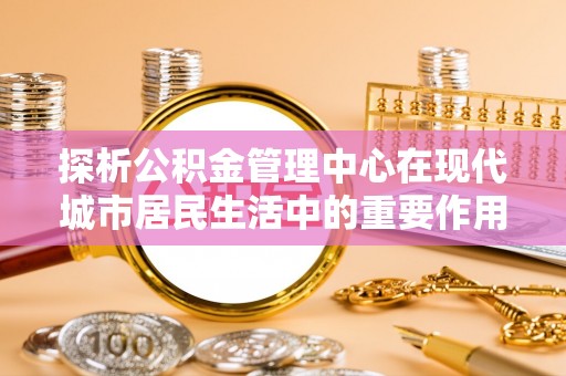 江州探析公积金管理中心在现代城市居民生活中的重要作用