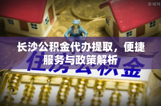 江州长沙公积金代办提取，便捷服务与政策解析
