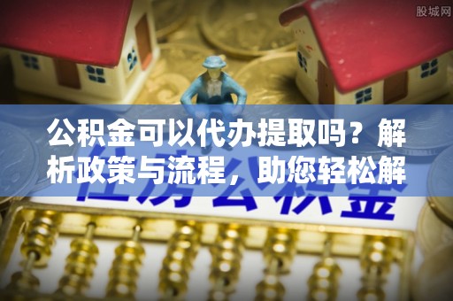 江州公积金可以代办提取吗？解析政策与流程，助您轻松解决疑问