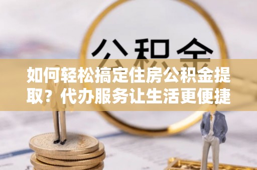 江州如何轻松搞定住房公积金提取？代办服务让生活更便捷