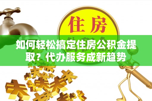 江州如何轻松搞定住房公积金提取？代办服务成新趋势