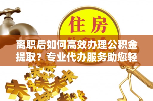 江州离职后如何高效办理公积金提取？专业代办服务助您轻松搞定
