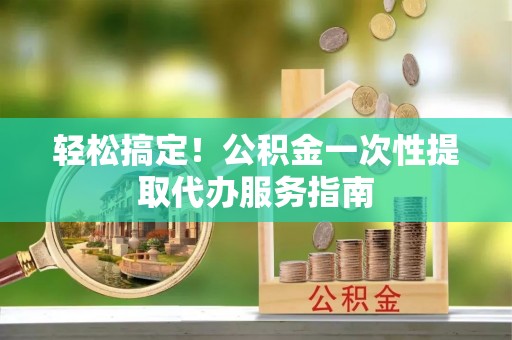 江州轻松搞定！公积金一次性提取代办服务指南