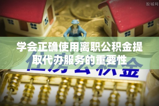 江州学会正确使用离职公积金提取代办服务的重要性