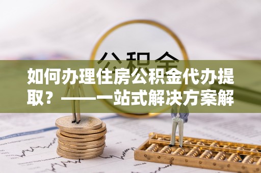 江州如何办理住房公积金代办提取？——一站式解决方案解析